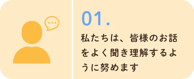 私たちは、皆様のお話をよく聞き理解するように努めます